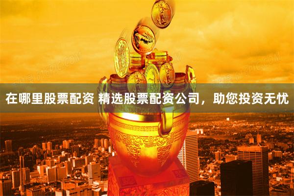 在哪里股票配资 精选股票配资公司，助您投资无忧