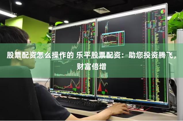 股票配资怎么操作的 乐平股票配资：助您投资腾飞，财富倍增