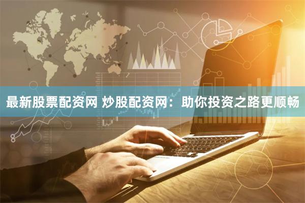 最新股票配资网 炒股配资网：助你投资之路更顺畅