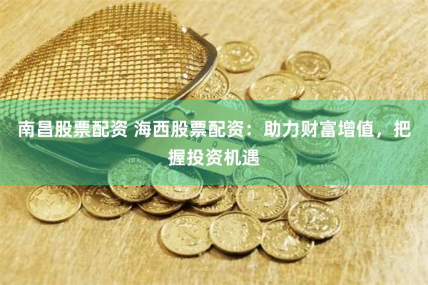 南昌股票配资 海西股票配资：助力财富增值，把握投资机遇