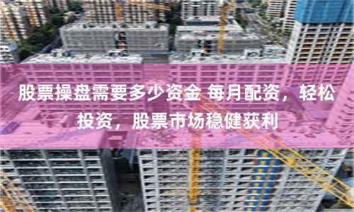 股票操盘需要多少资金 每月配资，轻松投资，股票市场稳健获利