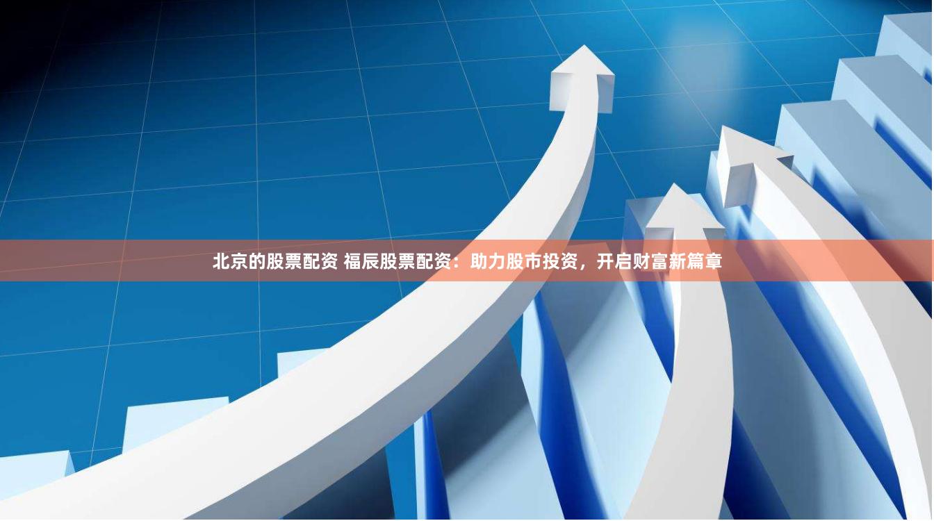 北京的股票配资 福辰股票配资：助力股市投资，开启财富新篇章