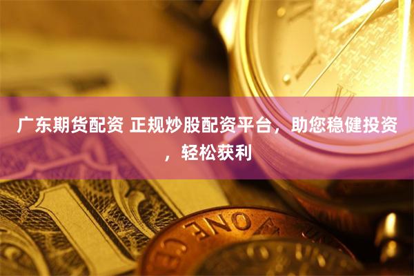 广东期货配资 正规炒股配资平台，助您稳健投资，轻松获利