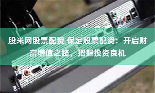 股米网股票配资 保定股票配资：开启财富增值之路，把握投资良机