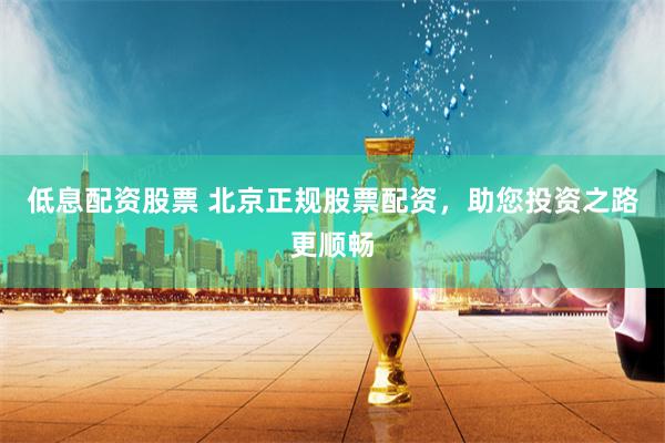 低息配资股票 北京正规股票配资，助您投资之路更顺畅
