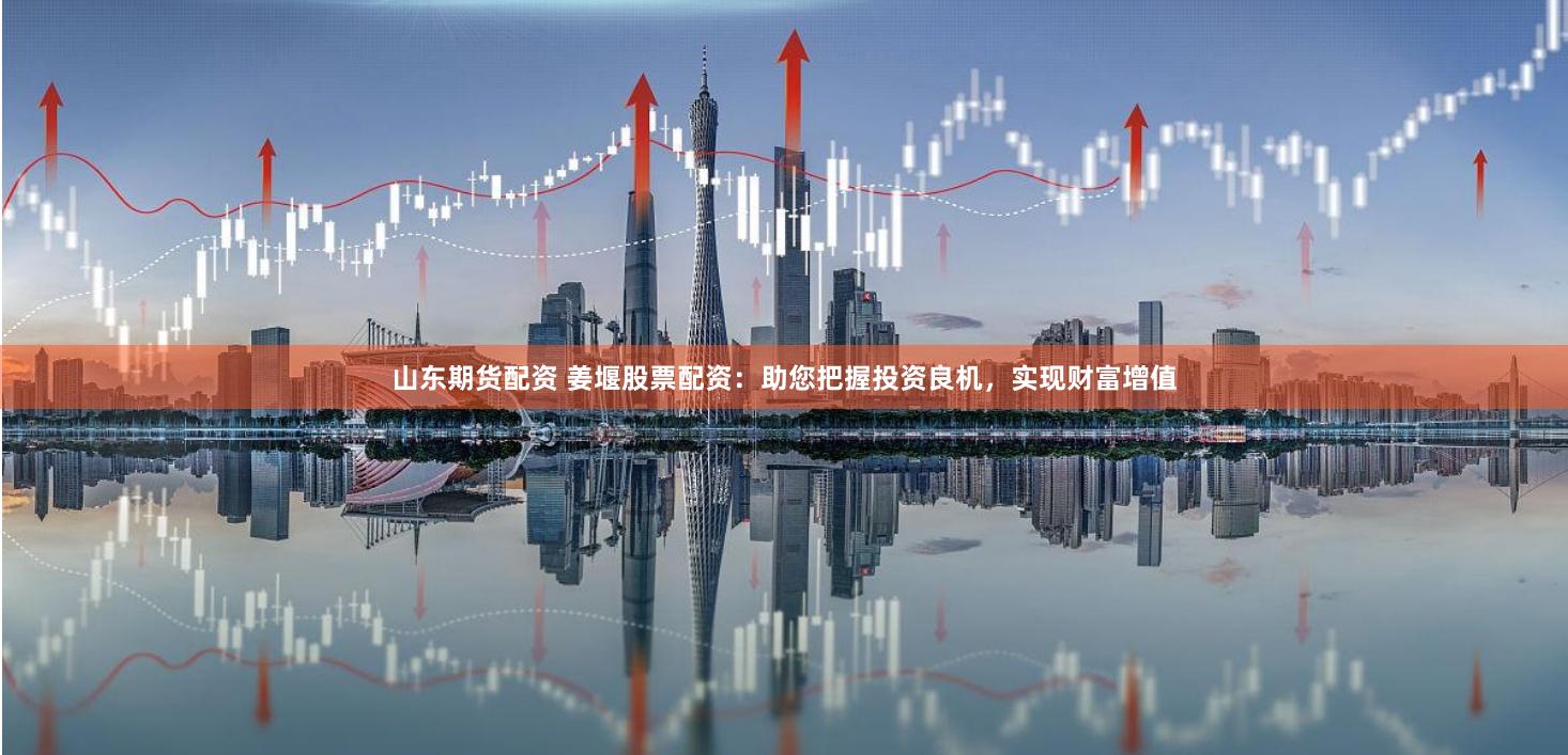 山东期货配资 姜堰股票配资：助您把握投资良机，实现财富增值