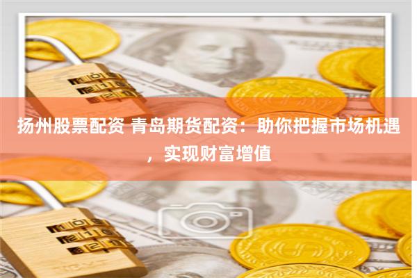 扬州股票配资 青岛期货配资：助你把握市场机遇，实现财富增值